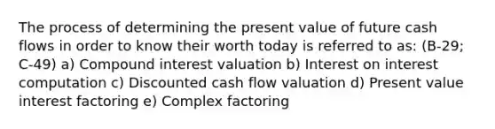 The process of determining the present value of future cash flows in order to know their worth today is referred to as: (B-29; C-49) a) <a href='https://www.questionai.com/knowledge/k07TQ6sK1u-compound-interest' class='anchor-knowledge'>compound interest</a> valuation b) Interest on interest computation c) Discounted cash flow valuation d) Present value interest factoring e) Complex factoring