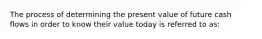 The process of determining the present value of future cash flows in order to know their value today is referred to as: