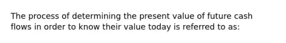 The process of determining the present value of future cash flows in order to know their value today is referred to as: