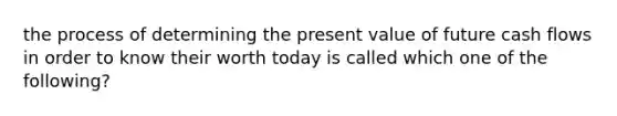 the process of determining the present value of future cash flows in order to know their worth today is called which one of the following?