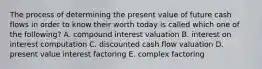 The process of determining the present value of future cash flows in order to know their worth today is called which one of the following? A. compound interest valuation B. interest on interest computation C. discounted cash flow valuation D. present value interest factoring E. complex factoring