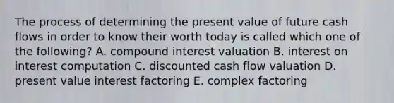 The process of determining the present value of future cash flows in order to know their worth today is called which one of the following? A. compound interest valuation B. interest on interest computation C. discounted cash flow valuation D. present value interest factoring E. complex factoring