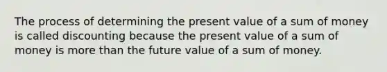 The process of determining the present value of a sum of money is called discounting because the present value of a sum of money is more than the future value of a sum of money.