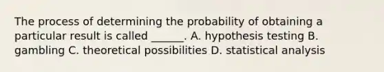 The process of determining the probability of obtaining a particular result is called ______. A. hypothesis testing B. gambling C. theoretical possibilities D. statistical analysis