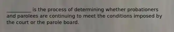 __________ is the process of determining whether probationers and parolees are continuing to meet the conditions imposed by the court or the parole board.