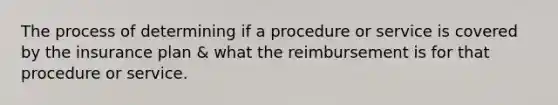 The process of determining if a procedure or service is covered by the insurance plan & what the reimbursement is for that procedure or service.