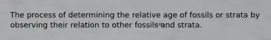 The process of determining the relative age of fossils or strata by observing their relation to other fossils and strata.