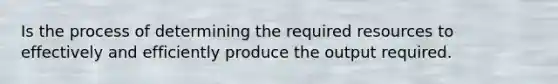 Is the process of determining the required resources to effectively and efficiently produce the output required.