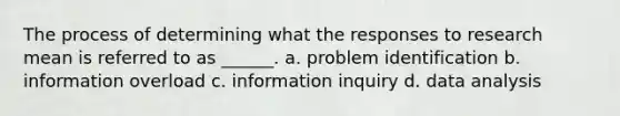 The process of determining what the responses to research mean is referred to as ______. a. problem identification b. information overload c. information inquiry d. data analysis