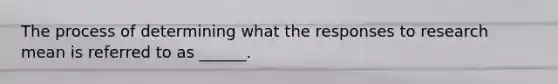 The process of determining what the responses to research mean is referred to as ______.