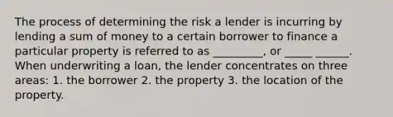 The process of determining the risk a lender is incurring by lending a sum of money to a certain borrower to finance a particular property is referred to as _________, or _____ ______. When underwriting a loan, the lender concentrates on three areas: 1. the borrower 2. the property 3. the location of the property.