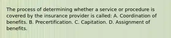 The process of determining whether a service or procedure is covered by the insurance provider is called: A. Coordination of benefits. B. Precertification. C. Capitation. D. Assignment of benefits.