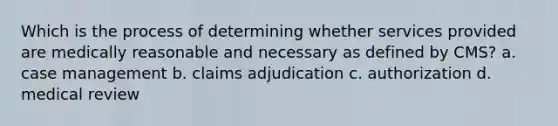 Which is the process of determining whether services provided are medically reasonable and necessary as defined by CMS? a. case management b. claims adjudication c. authorization d. medical review