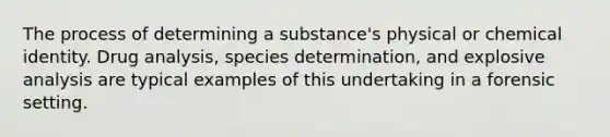 The process of determining a substance's physical or chemical identity. Drug analysis, species determination, and explosive analysis are typical examples of this undertaking in a forensic setting.