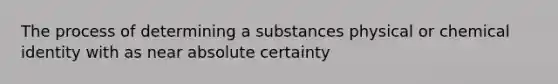 The process of determining a substances physical or chemical identity with as near absolute certainty