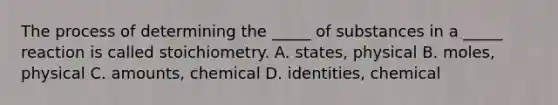 The process of determining the _____ of substances in a _____ reaction is called stoichiometry. A. states, physical B. moles, physical C. amounts, chemical D. identities, chemical