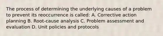 The process of determining the underlying causes of a problem to prevent its reoccurrence is called: A. Corrective action planning B. Root-cause analysis C. Problem assessment and evaluation D. Unit policies and protocols