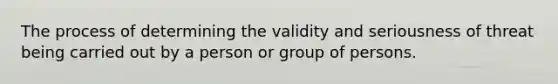 The process of determining the validity and seriousness of threat being carried out by a person or group of persons.