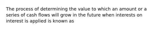 The process of determining the value to which an amount or a series of cash flows will grow in the future when interests on interest is applied is known as