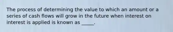 The process of determining the value to which an amount or a series of cash flows will grow in the future when interest on interest is applied is known as _____.​