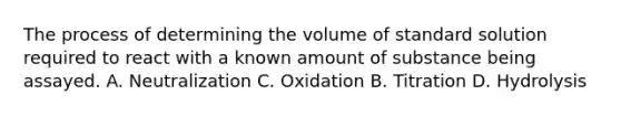 The process of determining the volume of standard solution required to react with a known amount of substance being assayed. A. Neutralization C. Oxidation B. Titration D. Hydrolysis