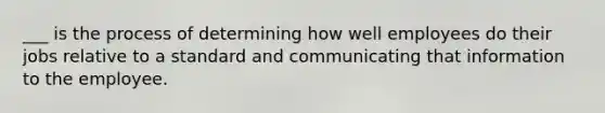 ___ is the process of determining how well employees do their jobs relative to a standard and communicating that information to the employee.