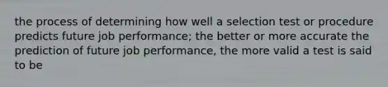 the process of determining how well a selection test or procedure predicts future job performance; the better or more accurate the prediction of future job performance, the more valid a test is said to be