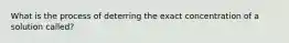 What is the process of deterring the exact concentration of a solution called?