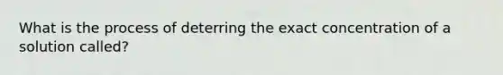 What is the process of deterring the exact concentration of a solution called?