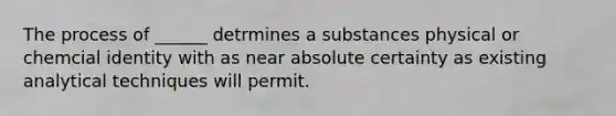 The process of ______ detrmines a substances physical or chemcial identity with as near absolute certainty as existing analytical techniques will permit.