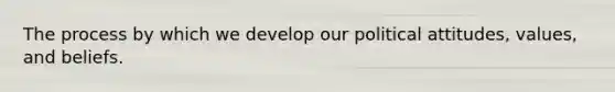 The process by which we develop our political attitudes, values, and beliefs.