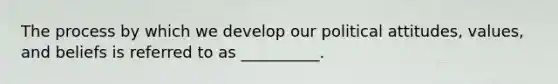 The process by which we develop our political attitudes, values, and beliefs is referred to as __________.