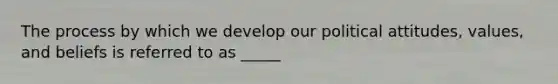 The process by which we develop our political attitudes, values, and beliefs is referred to as _____