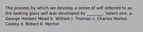 The process by which we develop a sense of self referred to as the looking glass self was developed by ________. Select one: a. George Herbert Mead b. William I. Thomas c. Charles Horton Cooley d. Robert K. Merton