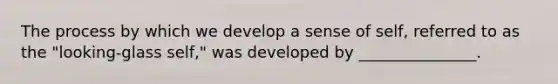 The process by which we develop a sense of self, referred to as the "looking-glass self," was developed by _______________.