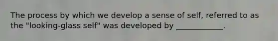 The process by which we develop a sense of self, referred to as the "looking-glass self" was developed by ____________.