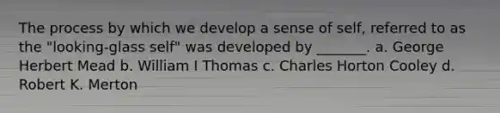 The process by which we develop a sense of self, referred to as the "looking-glass self" was developed by _______. a. George Herbert Mead b. William I Thomas c. Charles Horton Cooley d. Robert K. Merton