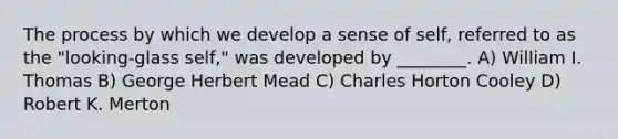The process by which we develop a sense of self, referred to as the "looking-glass self," was developed by ________. A) William I. Thomas B) George Herbert Mead C) Charles Horton Cooley D) Robert K. Merton