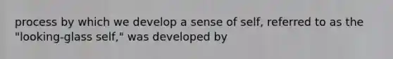 process by which we develop a sense of self, referred to as the "looking-glass self," was developed by