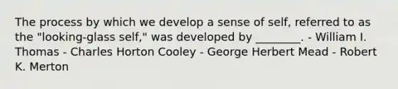 The process by which we develop a sense of self, referred to as the "looking-glass self," was developed by ________. - William I. Thomas - Charles Horton Cooley - George Herbert Mead - Robert K. Merton