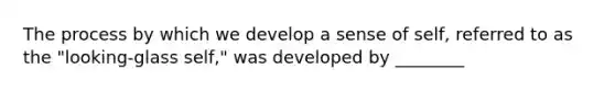 The process by which we develop a sense of self, referred to as the "looking-glass self," was developed by ________