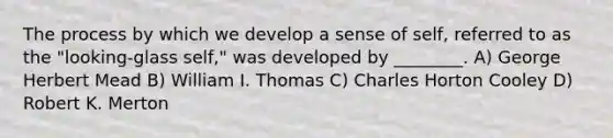 The process by which we develop a sense of self, referred to as the "looking-glass self," was developed by ________. A) George Herbert Mead B) William I. Thomas C) Charles Horton Cooley D) Robert K. Merton