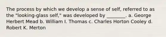 The process by which we develop a sense of self, referred to as the "looking-glass self," was developed by ________. a. George Herbert Mead b. William I. Thomas c. Charles Horton Cooley d. Robert K. Merton