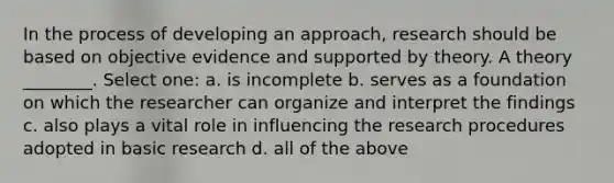 In the process of developing an approach, research should be based on objective evidence and supported by theory. A theory ________. Select one: a. is incomplete b. serves as a foundation on which the researcher can organize and interpret the findings c. also plays a vital role in influencing the research procedures adopted in basic research d. all of the above