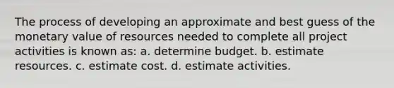 The process of developing an approximate and best guess of the monetary value of resources needed to complete all project activities is known as: a. determine budget. b. estimate resources. c. estimate cost. d. estimate activities.