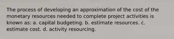 The process of developing an approximation of the cost of the monetary resources needed to complete project activities is known as: a. capital budgeting. b. estimate resources. c. estimate cost. d. activity resourcing.