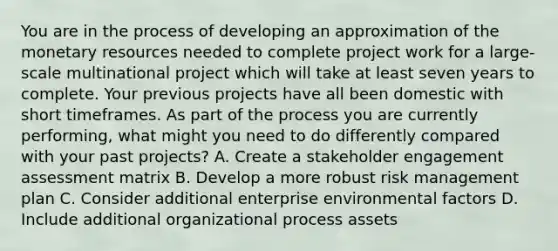 You are in the process of developing an approximation of the monetary resources needed to complete project work for a large-scale multinational project which will take at least seven years to complete. Your previous projects have all been domestic with short timeframes. As part of the process you are currently performing, what might you need to do differently compared with your past projects? A. Create a stakeholder engagement assessment matrix B. Develop a more robust risk management plan C. Consider additional enterprise environmental factors D. Include additional organizational process assets