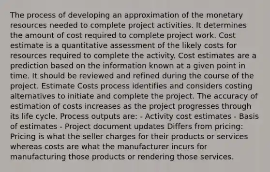 The process of developing an approximation of the monetary resources needed to complete project activities. It determines the amount of cost required to complete project work. Cost estimate is a quantitative assessment of the likely costs for resources required to complete the activity. Cost estimates are a prediction based on the information known at a given point in time. It should be reviewed and refined during the course of the project. Estimate Costs process identifies and considers costing alternatives to initiate and complete the project. The accuracy of estimation of costs increases as the project progresses through its life cycle. Process outputs are: - Activity cost estimates - Basis of estimates - Project document updates Differs from pricing: Pricing is what the seller charges for their products or services whereas costs are what the manufacturer incurs for manufacturing those products or rendering those services.