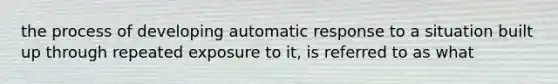 the process of developing automatic response to a situation built up through repeated exposure to it, is referred to as what