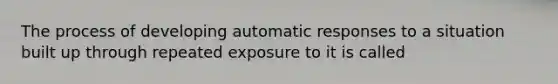 The process of developing automatic responses to a situation built up through repeated exposure to it is called